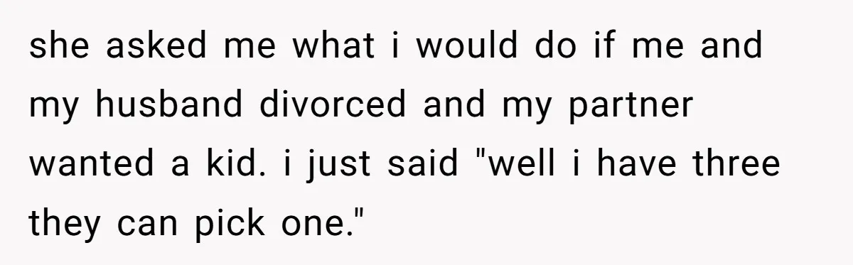she asked me what i would do if me and my husband divorced and my partner wanted a kid. i just said "well i have three they can pick one."