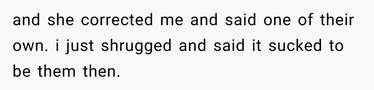 and she corrected me and said one of their own. i just shrugged and said it sucked to be them then.