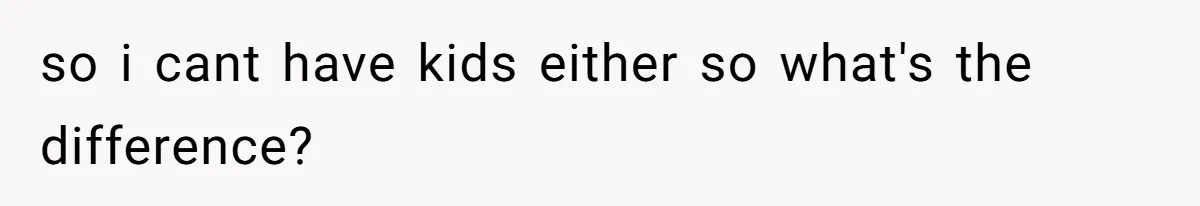 so i cant have kids either so what's the difference?