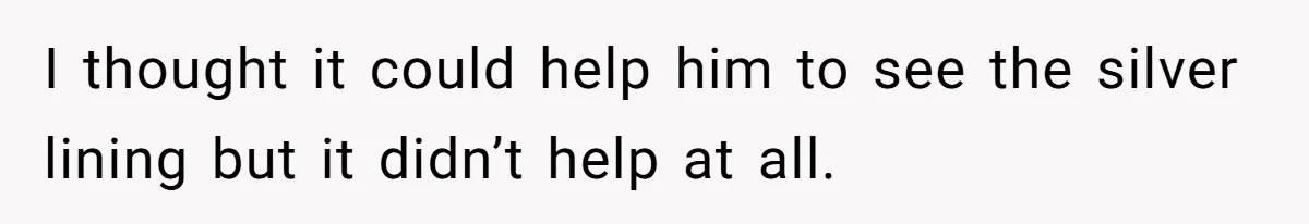 I thought it could help him to see the silver lining but it didn’t help at all.