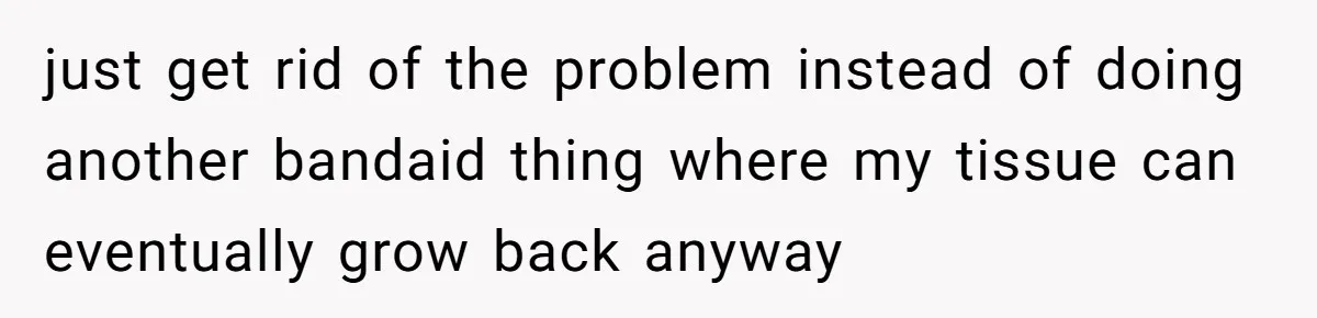just get rid of the problem instead of doing another bandaid thing where my tissue can eventually grow back anyway