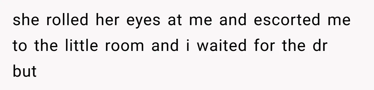 she rolled her eyes at me and escorted me to the little room and i waited for the dr but