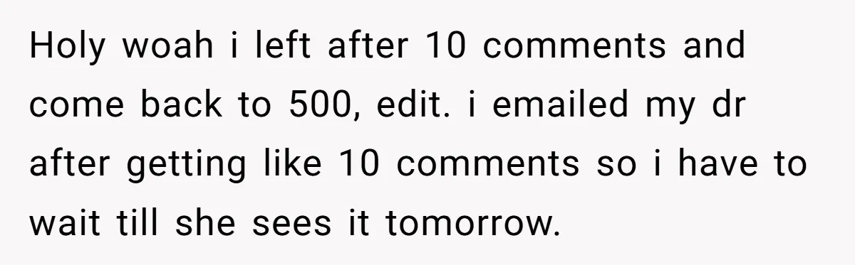 Holy woah i left after 10 comments and come back to 500, edit. i emailed my dr after getting like 10 comments so i have to wait till she sees...