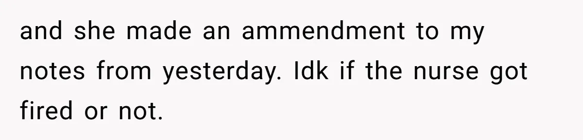 and she made an ammendment to my notes from yesterday. Idk if the nurse got fired or not.