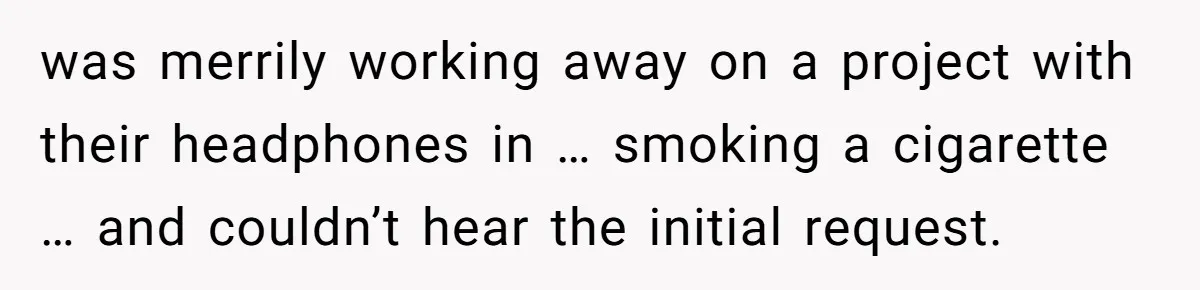 was merrily working away on a project with their headphones in … smoking a cigarette … and couldn’t hear the initial request.
