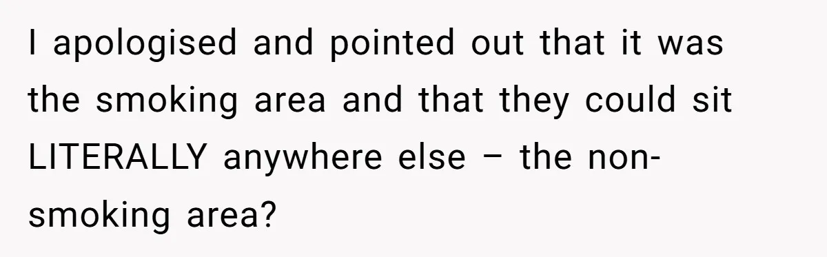 I apologised and pointed out that it was the smoking area and that they could sit LITERALLY anywhere else – the non-smoking area?