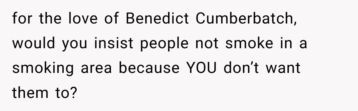 for the love of Benedict Cumberbatch, would you insist people not smoke in a smoking area because YOU don’t want them to?