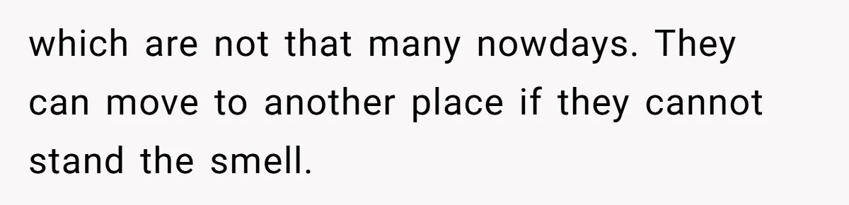which are not that many nowdays. They can move to another place if they cannot stand the smell.