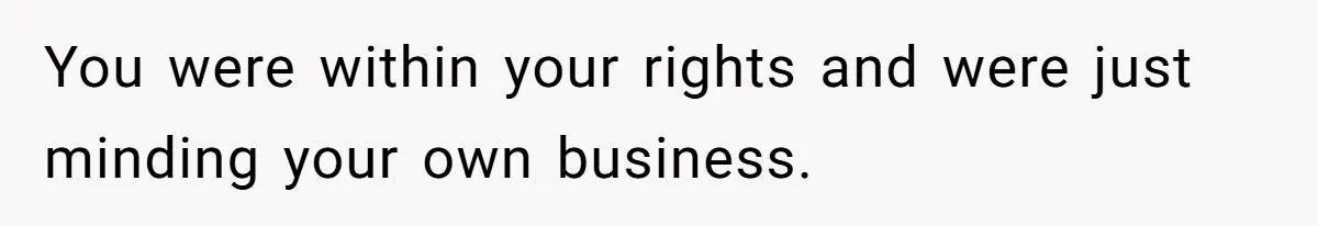 You were within your rights and were just minding your own business.