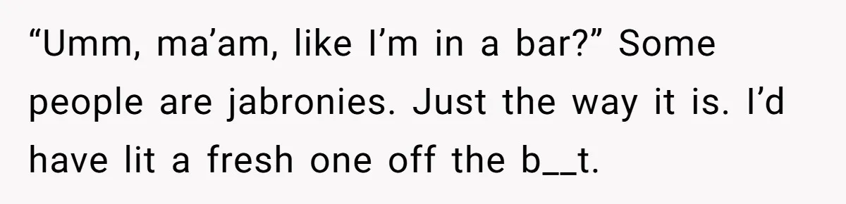 “Umm, ma’am, like I’m in a bar?” Some people are jabronies. Just the way it is. I’d have lit a fresh one off the b__t.