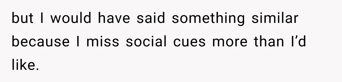 but I would have said something similar because I miss social cues more than I’d like.