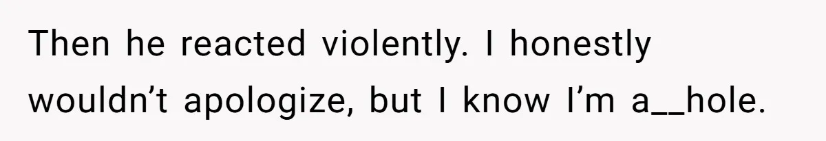 Then he reacted violently. I honestly wouldn’t apologize, but I know I’m a__hole.