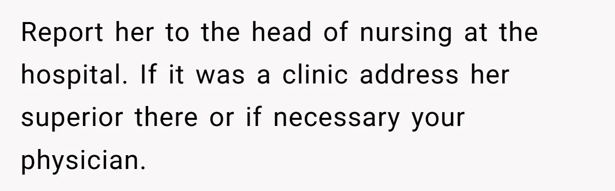 Report her to the head of nursing at the hospital. If it was a clinic address her superior there or if necessary your physician.