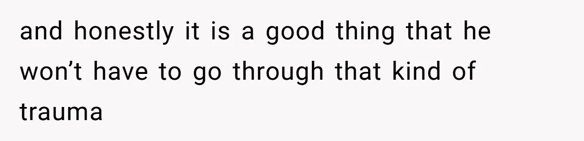 and honestly it is a good thing that he won’t have to go through that kind of trauma