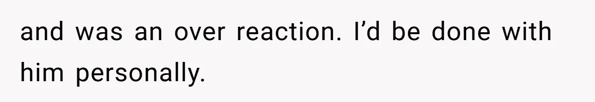 and was an over reaction. I’d be done with him personally.