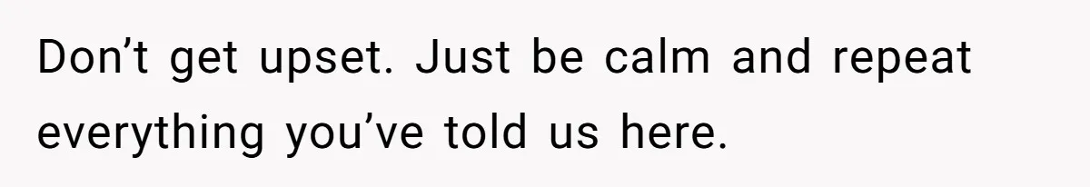 Don’t get upset. Just be calm and repeat everything you’ve told us here.