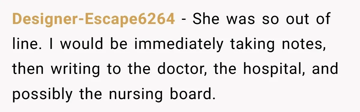 Designer-Escape6264 − She was so out of line. I would be immediately taking notes, then writing to the doctor, the hospital, and possibly the nursing board.