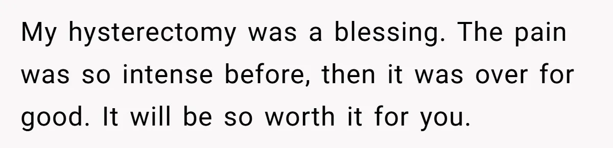 My hysterectomy was a blessing. The pain was so intense before, then it was over for good. It will be so worth it for you.