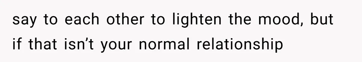 say to each other to lighten the mood, but if that isn’t your normal relationship
