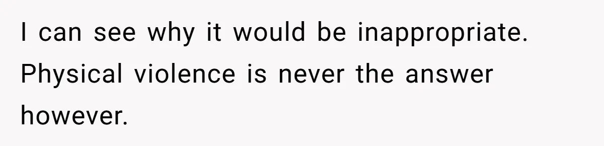 I can see why it would be inappropriate. Physical violence is never the answer however.