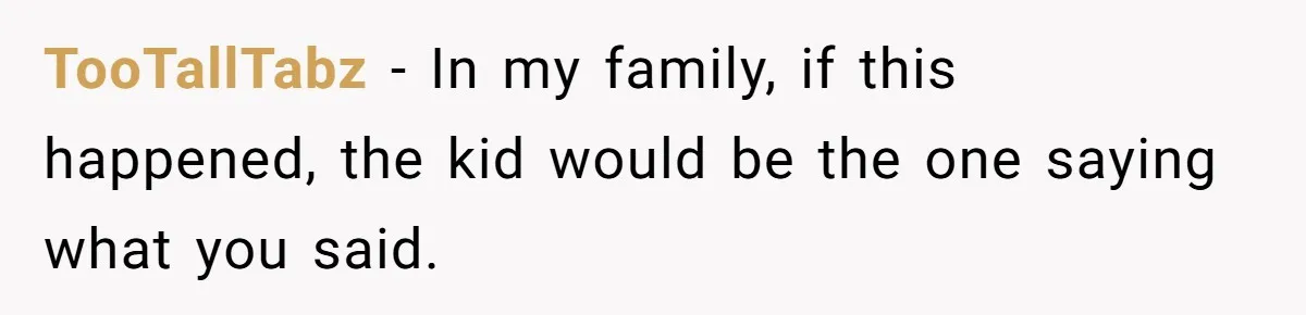 TooTallTabz − In my family, if this happened, the kid would be the one saying what you said.