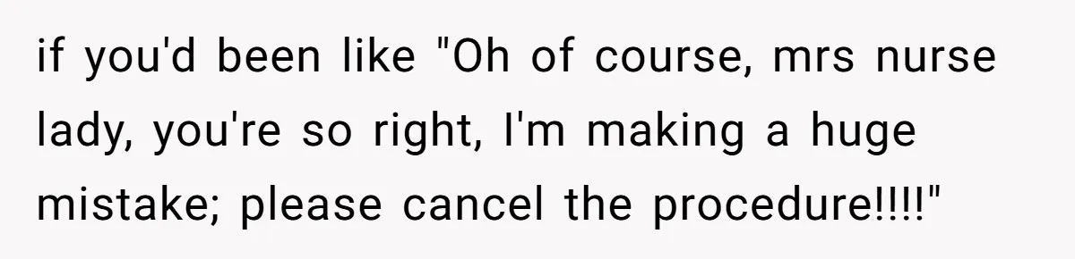 if you'd been like "Oh of course, mrs nurse lady, you're so right, I'm making a huge mistake; please cancel the procedure!!!!"