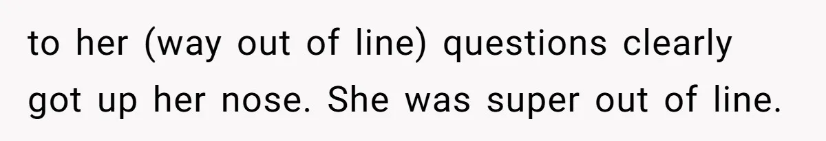 to her (way out of line) questions clearly got up her nose. She was super out of line.