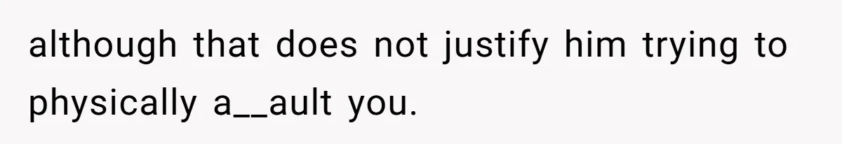 although that does not justify him trying to physically a__ault you.