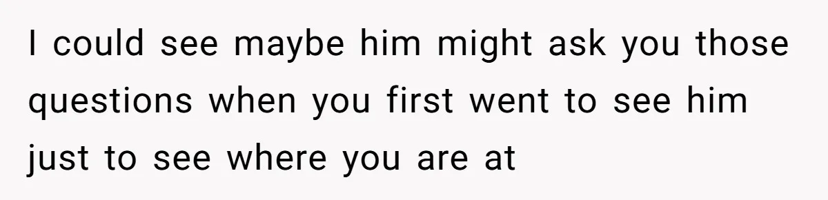 I could see maybe him might ask you those questions when you first went to see him just to see where you are at