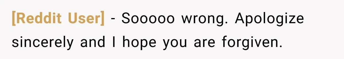 [Reddit User] − Sooooo wrong. Apologize sincerely and I hope you are forgiven.