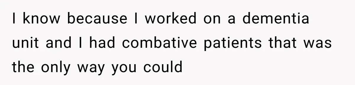 I know because I worked on a dementia unit and I had combative patients that was the only way you could