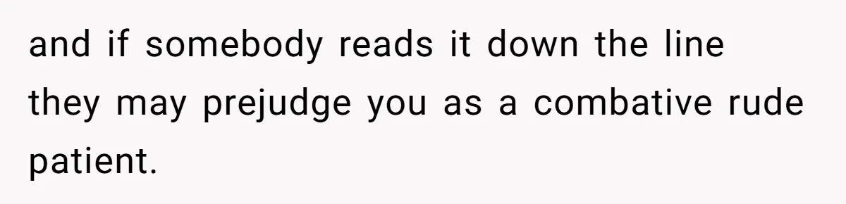 and if somebody reads it down the line they may prejudge you as a combative rude patient.