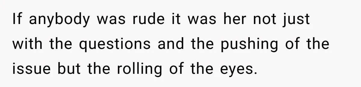If anybody was rude it was her not just with the questions and the pushing of the issue but the rolling of the eyes.