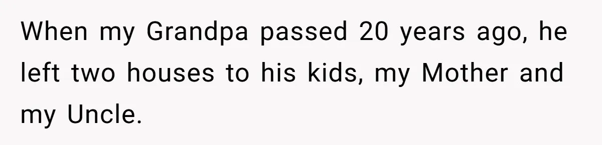 When my Grandpa passed 20 years ago, he left two houses to his kids, my Mother and my Uncle.
