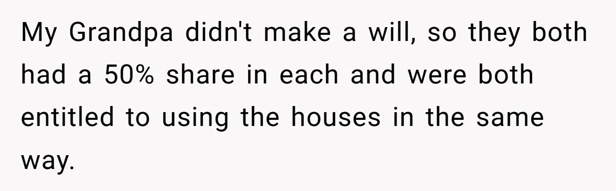 My Grandpa didn't make a will, so they both had a 50% share in each and were both entitled to using the houses in the same way.