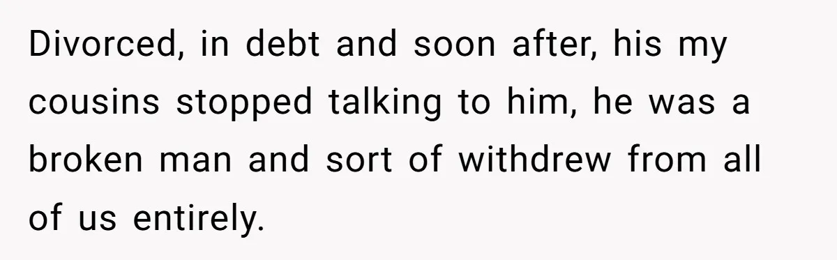 Divorced, in debt and soon after, his my cousins stopped talking to him, he was a broken man and sort of withdrew from all of us entirely.