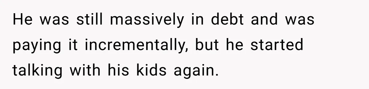 He was still massively in debt and was paying it incrementally, but he started talking with his kids again.