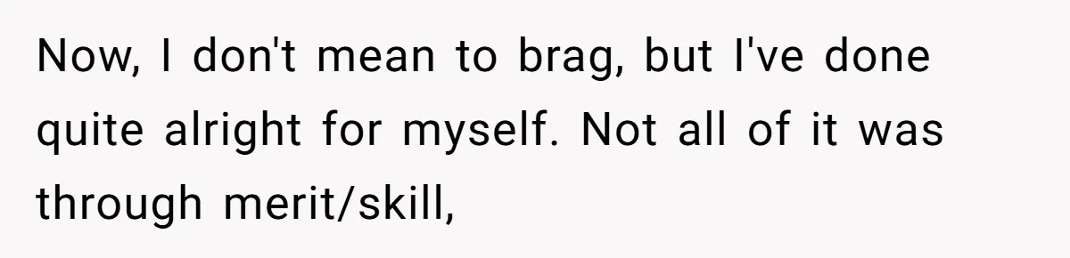Now, I don't mean to brag, but I've done quite alright for myself. Not all of it was through merit/skill,
