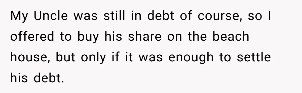 My Uncle was still in debt of course, so I offered to buy his share on the beach house, but only if it was enough to settle his debt.