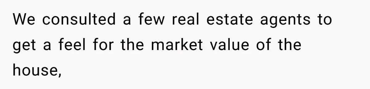 We consulted a few real estate agents to get a feel for the market value of the house,