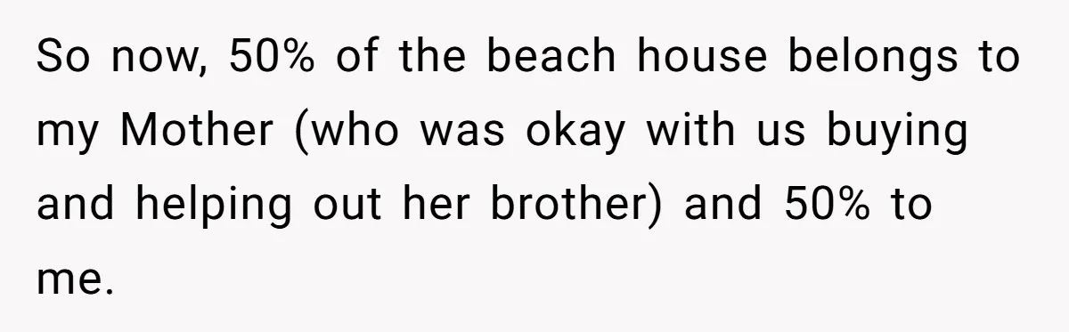 So now, 50% of the beach house belongs to my Mother (who was okay with us buying and helping out her brother) and 50% to me.
