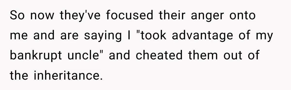 So now they've focused their anger onto me and are saying I "took advantage of my bankrupt uncle" and cheated them out of the inheritance.