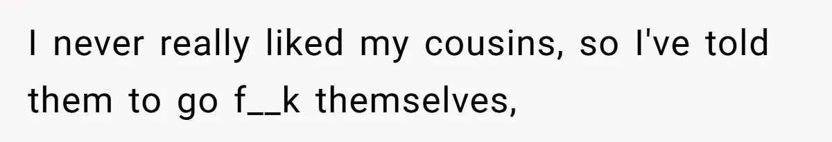 I never really liked my cousins, so I've told them to go f__k themselves,