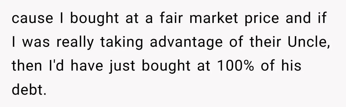 cause I bought at a fair market price and if I was really taking advantage of their Uncle, then I'd have just bought at 100% of his debt.