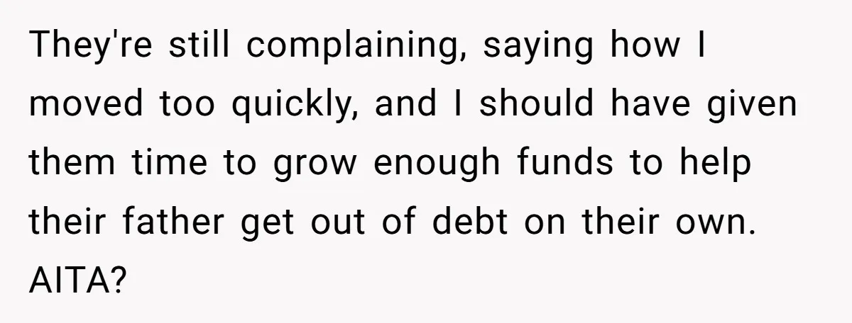 They're still complaining, saying how I moved too quickly, and I should have given them time to grow enough funds to help their father get out of debt on their...