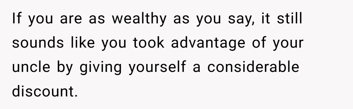 If you are as wealthy as you say, it still sounds like you took advantage of your uncle by giving yourself a considerable discount.