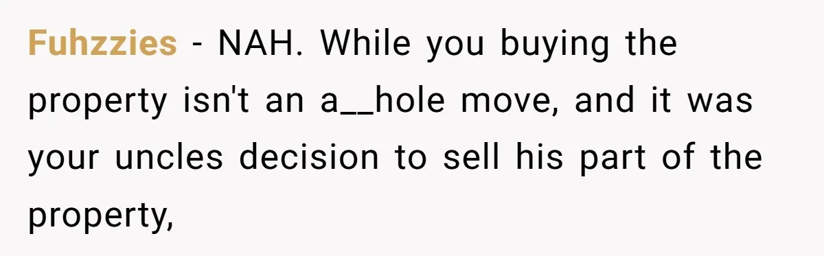 Fuhzzies − NAH. While you buying the property isn't an a__hole move, and it was your uncles decision to sell his part of the property,