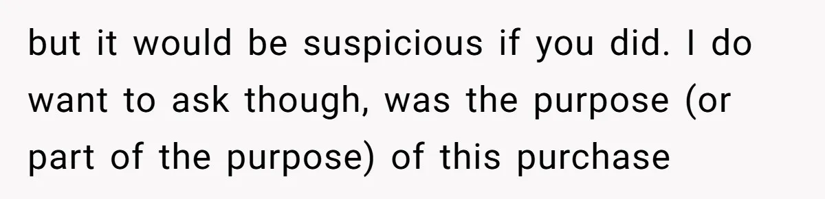 but it would be suspicious if you did. I do want to ask though, was the purpose (or part of the purpose) of this purchase
