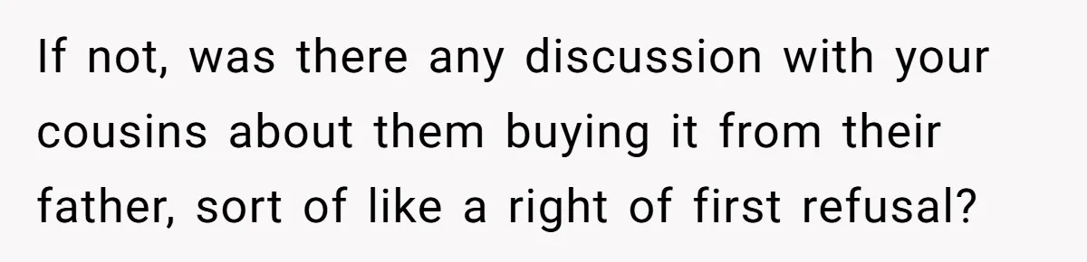 If not, was there any discussion with your cousins about them buying it from their father, sort of like a right of first refusal?