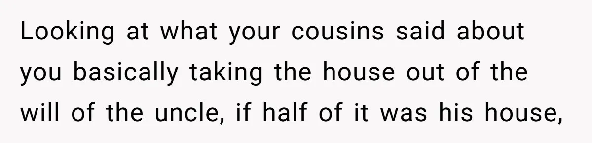 Looking at what your cousins said about you basically taking the house out of the will of the uncle, if half of it was his house,